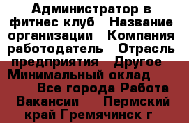 Администратор в фитнес клуб › Название организации ­ Компания-работодатель › Отрасль предприятия ­ Другое › Минимальный оклад ­ 25 000 - Все города Работа » Вакансии   . Пермский край,Гремячинск г.